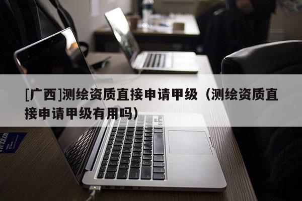 [广西]测绘资质直接申请甲级（测绘资质直接申请甲级有用吗）