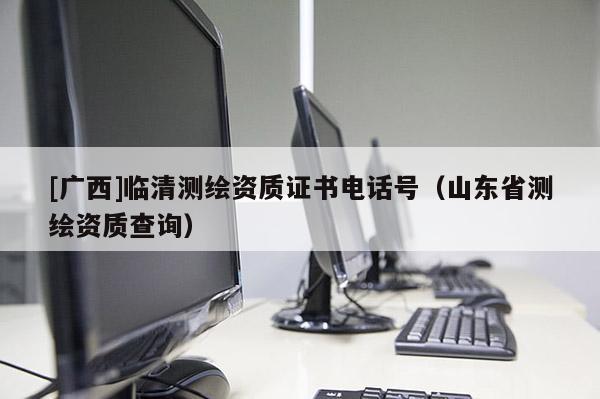 [广西]临清测绘资质证书电话号（山东省测绘资质查询）