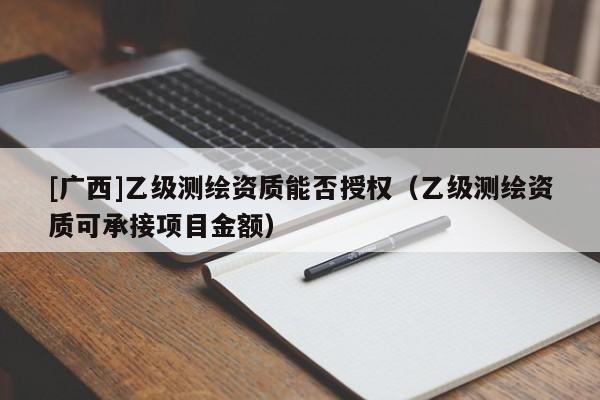 [广西]乙级测绘资质能否授权（乙级测绘资质可承接项目金额）