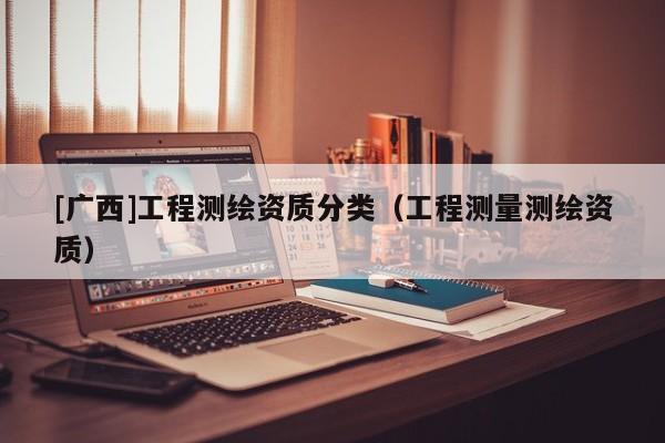 [广西]工程测绘资质分类（工程测量测绘资质）