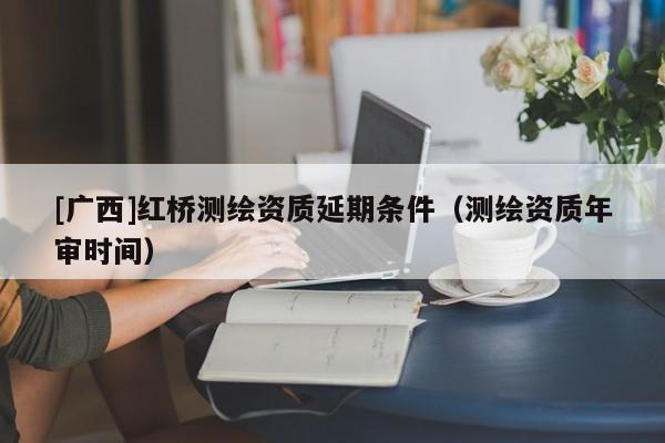 [广西]红桥测绘资质延期条件（测绘资质年审时间）