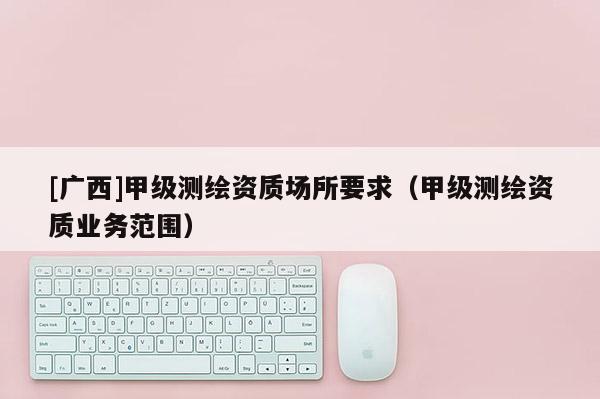 [广西]甲级测绘资质场所要求（甲级测绘资质业务范围）