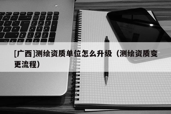 [广西]测绘资质单位怎么升级（测绘资质变更流程）