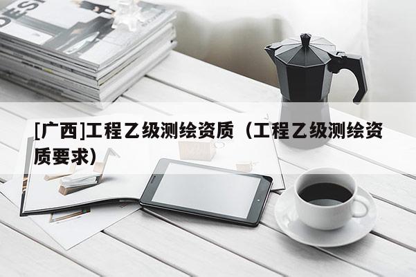 [广西]工程乙级测绘资质（工程乙级测绘资质要求）