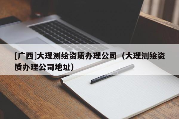 [广西]大理测绘资质办理公司（大理测绘资质办理公司地址）