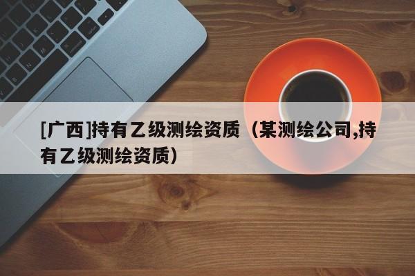 [广西]持有乙级测绘资质（某测绘公司,持有乙级测绘资质）