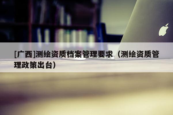 [广西]测绘资质档案管理要求（测绘资质管理政策出台）