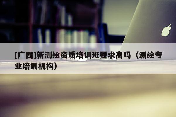 [广西]新测绘资质培训班要求高吗（测绘专业培训机构）