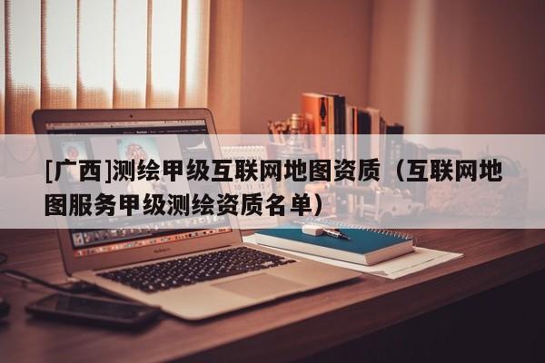 [广西]测绘甲级互联网地图资质（互联网地图服务甲级测绘资质名单）
