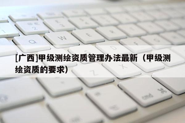 [广西]甲级测绘资质管理办法最新（甲级测绘资质的要求）