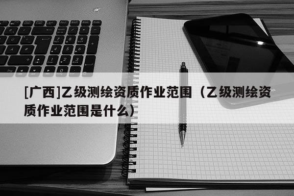 [广西]乙级测绘资质作业范围（乙级测绘资质作业范围是什么）