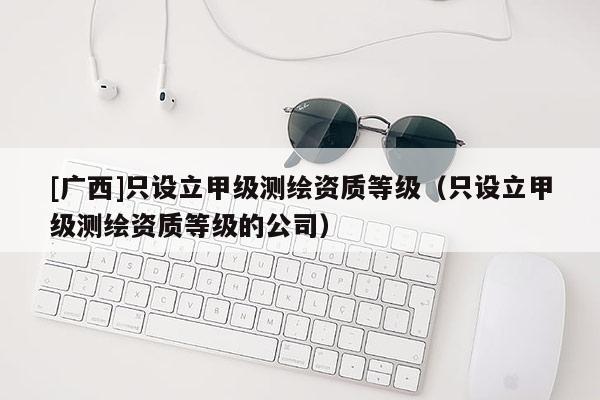[广西]只设立甲级测绘资质等级（只设立甲级测绘资质等级的公司）