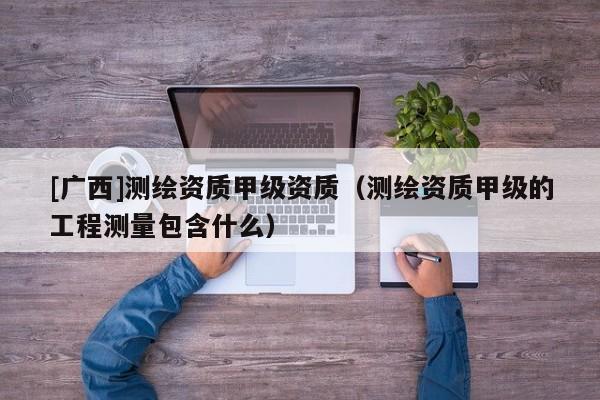 [广西]测绘资质甲级资质（测绘资质甲级的工程测量包含什么）
