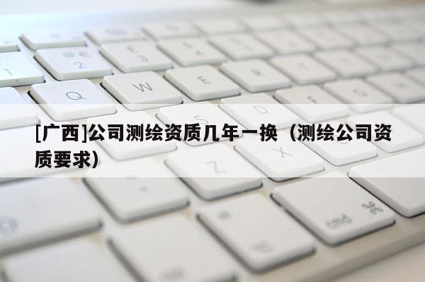 [广西]公司测绘资质几年一换（测绘公司资质要求）