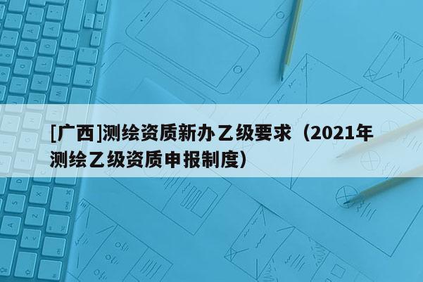 [广西]测绘资质新办乙级要求（2021年测绘乙级资质申报制度）