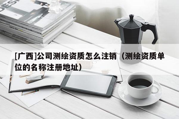 [广西]公司测绘资质怎么注销（测绘资质单位的名称注册地址）