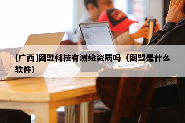 [广西]图盟科技有测绘资质吗（图盟是什么软件）