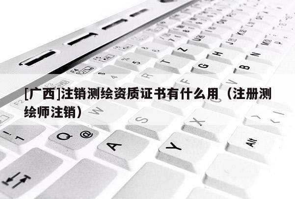 [广西]注销测绘资质证书有什么用（注册测绘师注销）