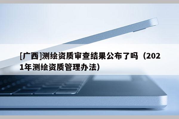 [广西]测绘资质审查结果公布了吗（2021年测绘资质管理办法）