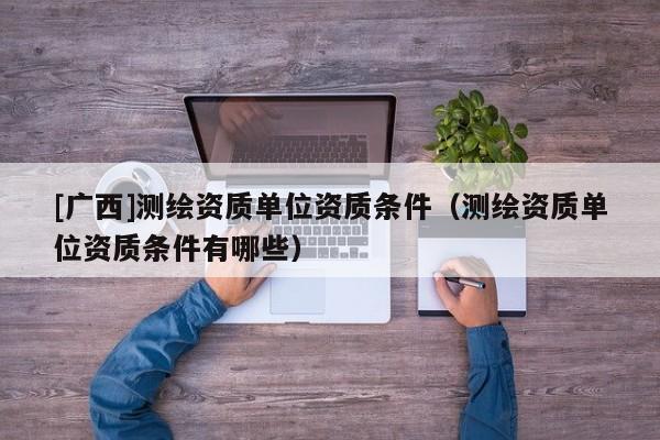 [广西]测绘资质单位资质条件（测绘资质单位资质条件有哪些）