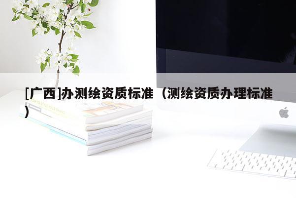 [广西]办测绘资质标准（测绘资质办理标准）