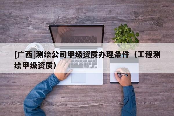 [广西]测绘公司甲级资质办理条件（工程测绘甲级资质）