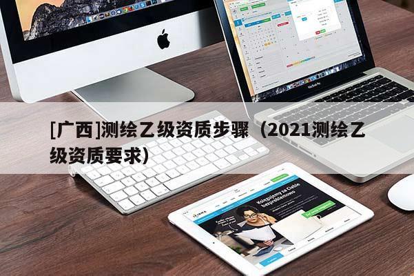 [广西]测绘乙级资质步骤（2021测绘乙级资质要求）