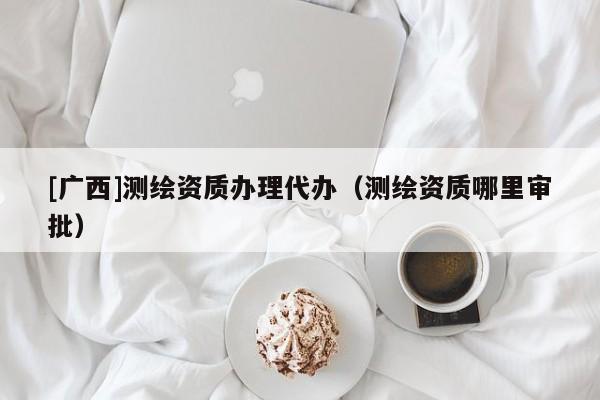 [广西]测绘资质办理代办（测绘资质哪里审批）