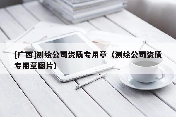 [广西]测绘公司资质专用章（测绘公司资质专用章图片）