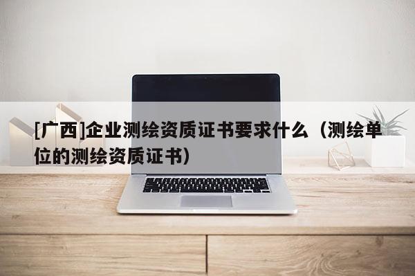 [广西]企业测绘资质证书要求什么（测绘单位的测绘资质证书）