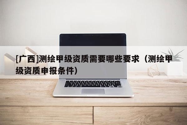 [广西]测绘甲级资质需要哪些要求（测绘甲级资质申报条件）