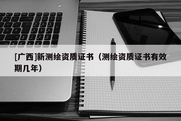 [广西]新测绘资质证书（测绘资质证书有效期几年）