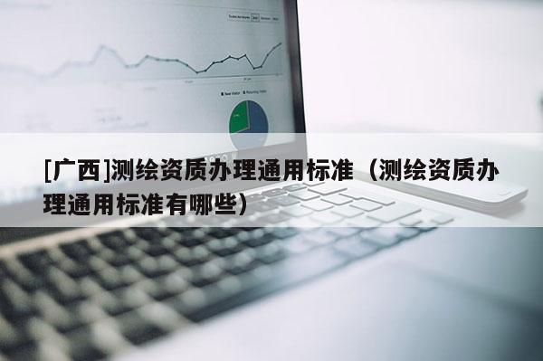 [广西]测绘资质办理通用标准（测绘资质办理通用标准有哪些）