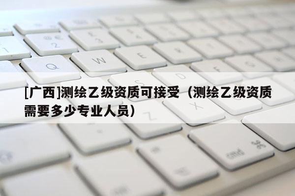 [广西]测绘乙级资质可接受（测绘乙级资质需要多少专业人员）