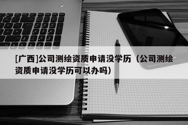 [广西]公司测绘资质申请没学历（公司测绘资质申请没学历可以办吗）