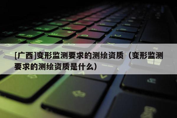 [广西]变形监测要求的测绘资质（变形监测要求的测绘资质是什么）
