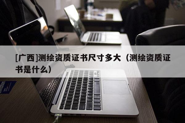 [广西]测绘资质证书尺寸多大（测绘资质证书是什么）