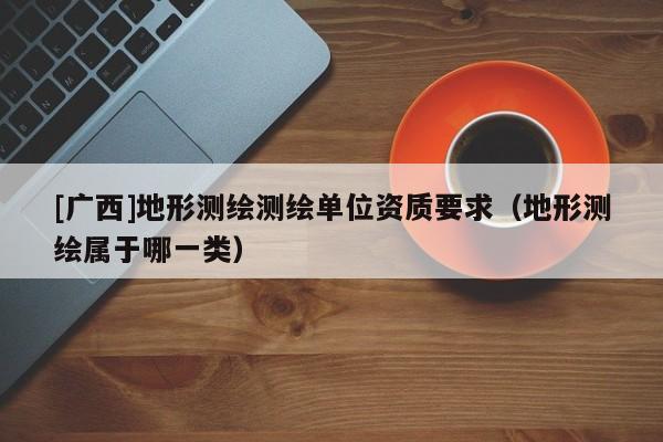 [广西]地形测绘测绘单位资质要求（地形测绘属于哪一类）