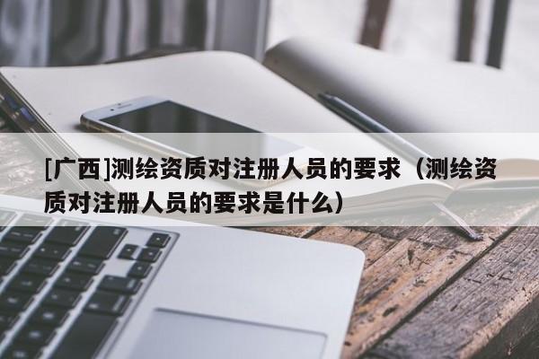 [广西]测绘资质对注册人员的要求（测绘资质对注册人员的要求是什么）