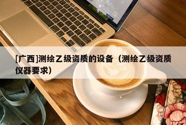 [广西]测绘乙级资质的设备（测绘乙级资质仪器要求）