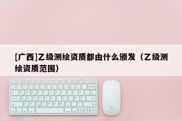 [广西]乙级测绘资质都由什么颁发（乙级测绘资质范围）