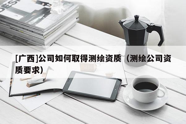 [广西]公司如何取得测绘资质（测绘公司资质要求）