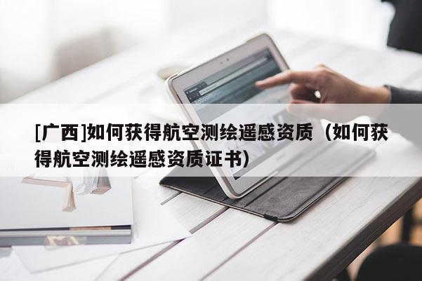 [广西]如何获得航空测绘遥感资质（如何获得航空测绘遥感资质证书）