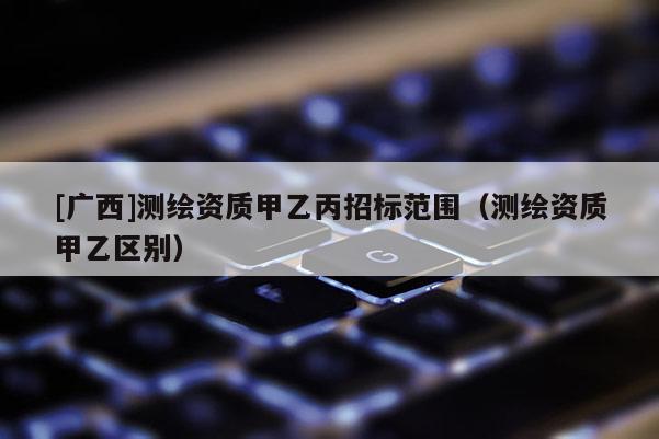[广西]测绘资质甲乙丙招标范围（测绘资质甲乙区别）