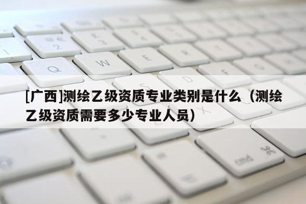 [广西]测绘乙级资质专业类别是什么（测绘乙级资质需要多少专业人员）