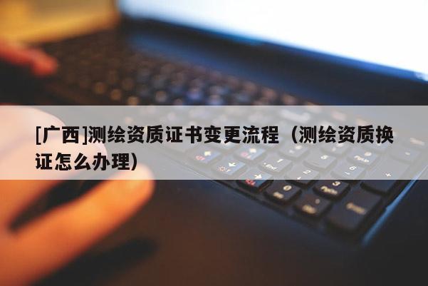 [广西]测绘资质证书变更流程（测绘资质换证怎么办理）