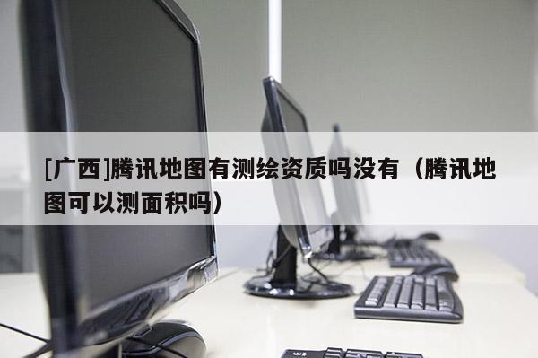 [广西]腾讯地图有测绘资质吗没有（腾讯地图可以测面积吗）