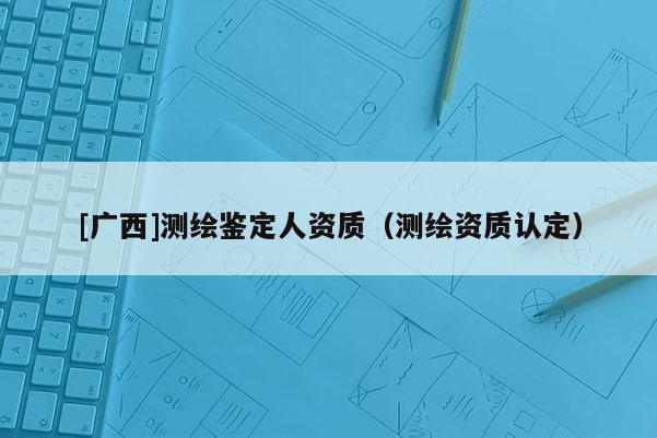 [广西]测绘鉴定人资质（测绘资质认定）