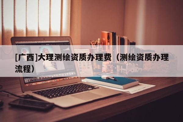 [广西]大理测绘资质办理费（测绘资质办理流程）