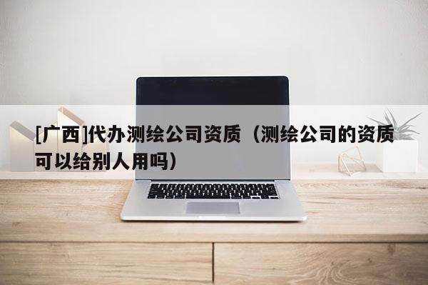 [广西]代办测绘公司资质（测绘公司的资质可以给别人用吗）